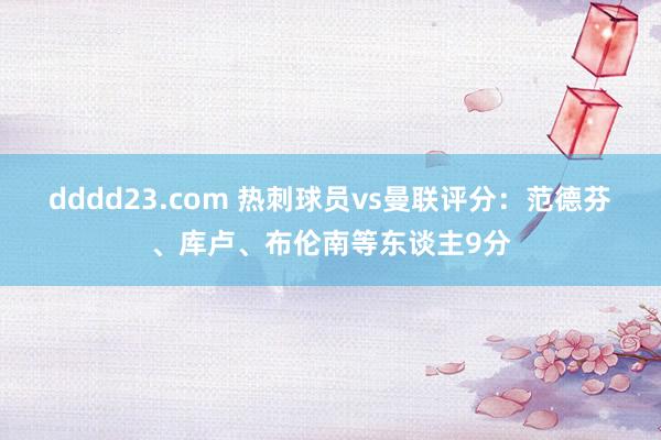 dddd23.com 热刺球员vs曼联评分：范德芬、库卢、布伦南等东谈主9分