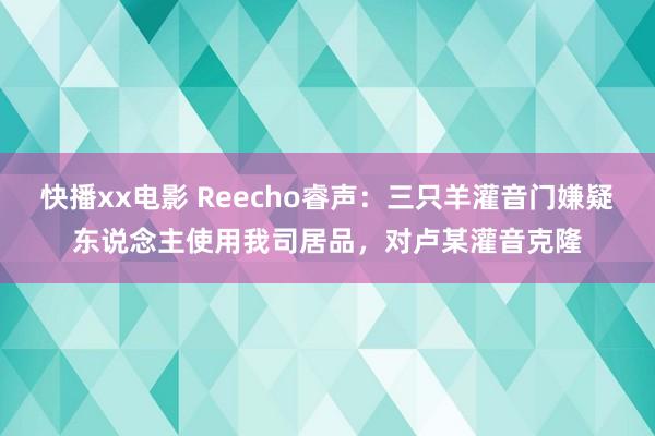 快播xx电影 Reecho睿声：三只羊灌音门嫌疑东说念主使用我司居品，对卢某灌音克隆