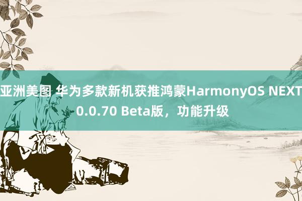 亚洲美图 华为多款新机获推鸿蒙HarmonyOS NEXT 0.0.70 Beta版，功能升级