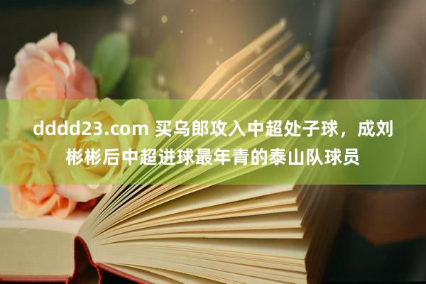 dddd23.com 买乌郎攻入中超处子球，成刘彬彬后中超进球最年青的泰山队球员