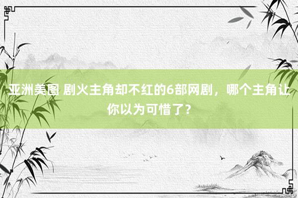 亚洲美图 剧火主角却不红的6部网剧，哪个主角让你以为可惜了？