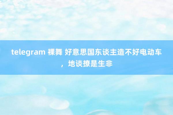 telegram 裸舞 好意思国东谈主造不好电动车，地谈撩是生非