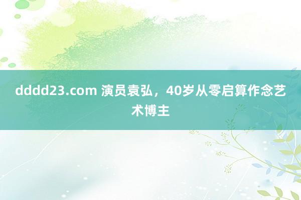 dddd23.com 演员袁弘，40岁从零启算作念艺术博主