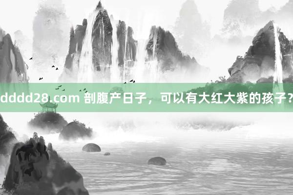 dddd28.com 剖腹产日子，可以有大红大紫的孩子？