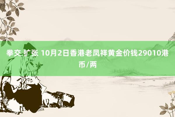 拳交 扩张 10月2日香港老凤祥黄金价钱29010港币/两