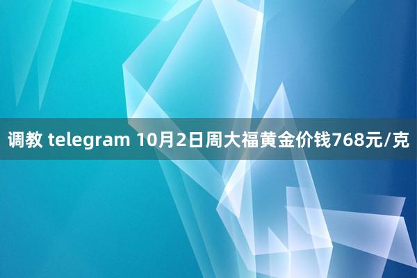 调教 telegram 10月2日周大福黄金价钱768元/克