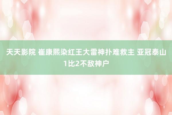 天天影院 崔康熙染红王大雷神扑难救主 亚冠泰山1比2不敌神户