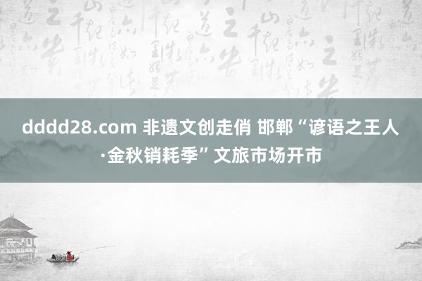 dddd28.com 非遗文创走俏 邯郸“谚语之王人·金秋销耗季”文旅市场开市