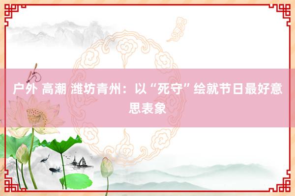 户外 高潮 潍坊青州：以“死守”绘就节日最好意思表象