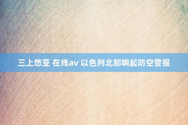 三上悠亚 在线av 以色列北部响起防空警报