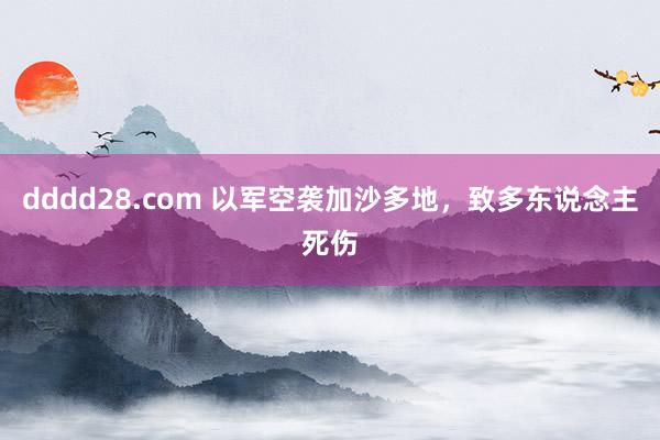 dddd28.com 以军空袭加沙多地，致多东说念主死伤