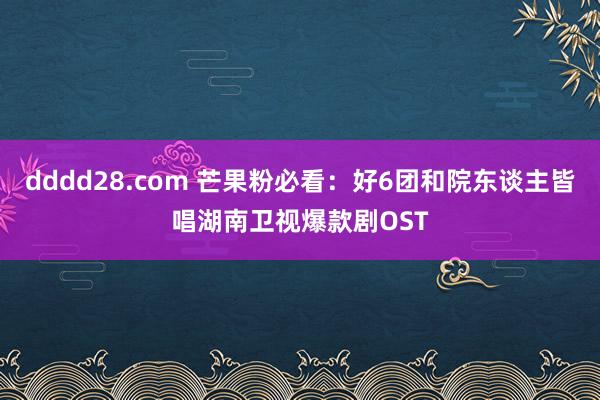 dddd28.com 芒果粉必看：好6团和院东谈主皆唱湖南卫视爆款剧OST