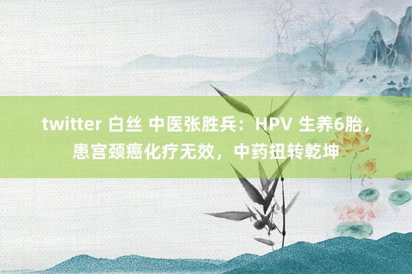 twitter 白丝 中医张胜兵：HPV 生养6胎，患宫颈癌化疗无效，中药扭转乾坤