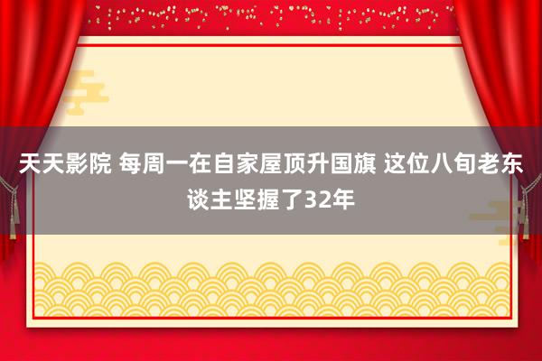 天天影院 每周一在自家屋顶升国旗 这位八旬老东谈主坚握了32年