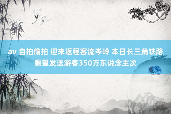 av 自拍偷拍 迎来返程客流岑岭 本日长三角铁路瞻望发送游客350万东说念主次