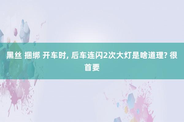 黑丝 捆绑 开车时， 后车连闪2次大灯是啥道理? 很首要