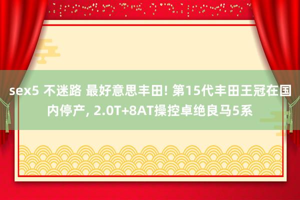 sex5 不迷路 最好意思丰田! 第15代丰田王冠在国内停产， 2.0T+8AT操控卓绝良马5系