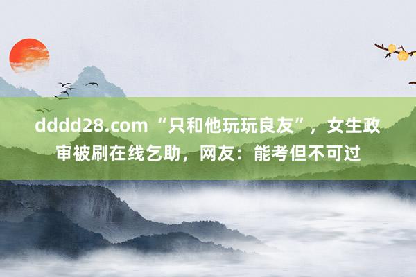 dddd28.com “只和他玩玩良友”，女生政审被刷在线乞助，网友：能考但不可过