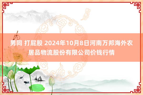 男同 打屁股 2024年10月8日河南万邦海外农居品物流股份有限公司价钱行情