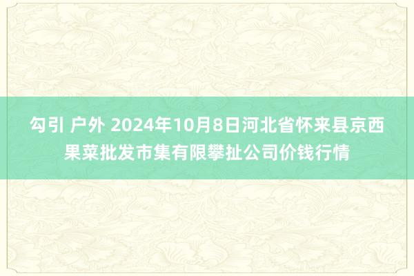 勾引 户外 2024年10月8日河北省怀来县京西果菜批发市集有限攀扯公司价钱行情