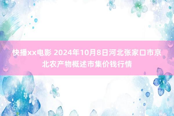 快播xx电影 2024年10月8日河北张家口市京北农产物概述市集价钱行情