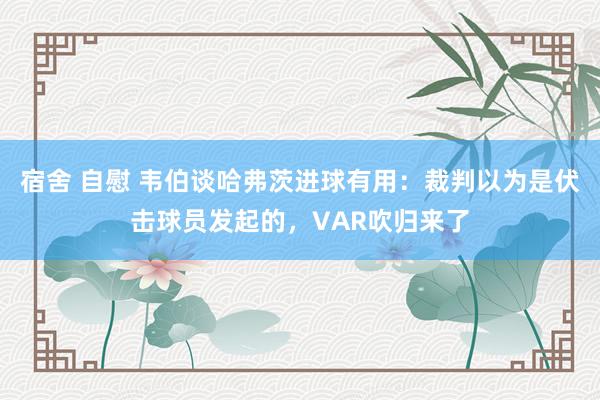 宿舍 自慰 韦伯谈哈弗茨进球有用：裁判以为是伏击球员发起的，VAR吹归来了