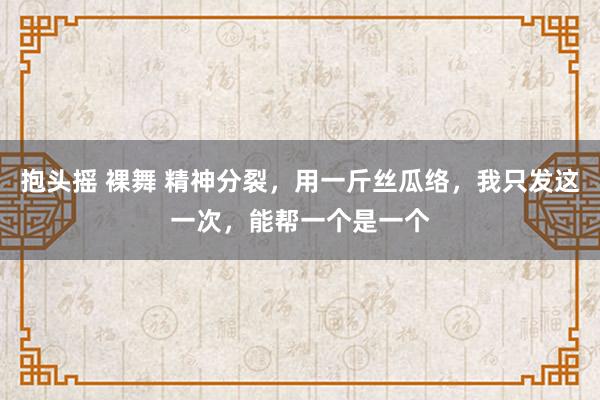 抱头摇 裸舞 精神分裂，用一斤丝瓜络，我只发这一次，能帮一个是一个