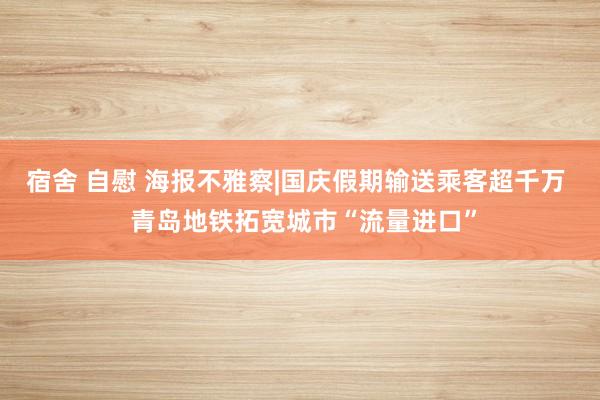 宿舍 自慰 海报不雅察|国庆假期输送乘客超千万  青岛地铁拓宽城市“流量进口”