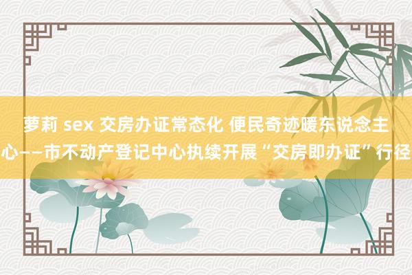 萝莉 sex 交房办证常态化 便民奇迹暖东说念主心——市不动产登记中心执续开展“交房即办证”行径