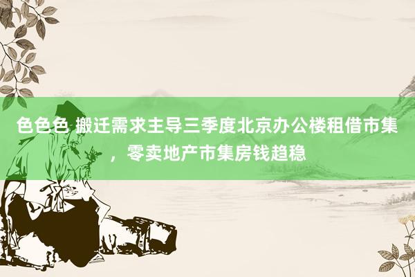 色色色 搬迁需求主导三季度北京办公楼租借市集，零卖地产市集房钱趋稳