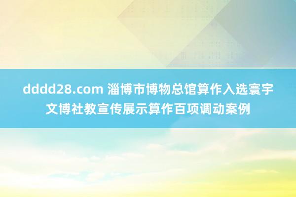 dddd28.com 淄博市博物总馆算作入选寰宇文博社教宣传展示算作百项调动案例