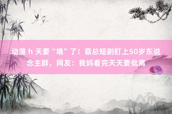 动漫 h 天要“塌”了！霸总短剧盯上50岁东说念主群，网友：我妈看完天天要仳离