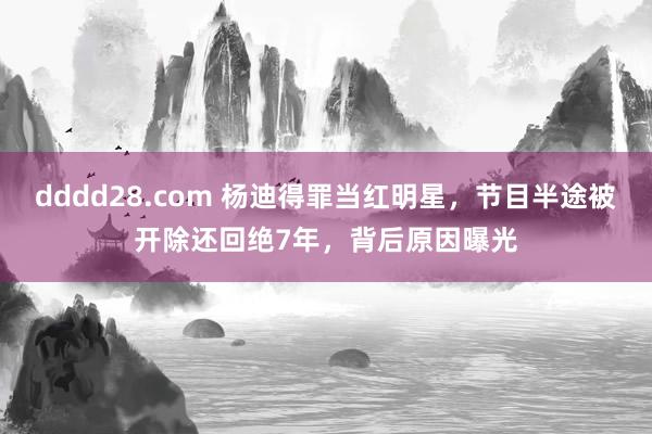 dddd28.com 杨迪得罪当红明星，节目半途被开除还回绝7年，背后原因曝光