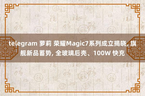 telegram 萝莉 荣耀Magic7系列成立揭晓， 旗舰新品蓄势， 全玻璃后壳、100W 快充