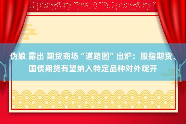 伪娘 露出 期货商场“道路图”出炉：股指期货、国债期货有望纳入特定品种对外绽开