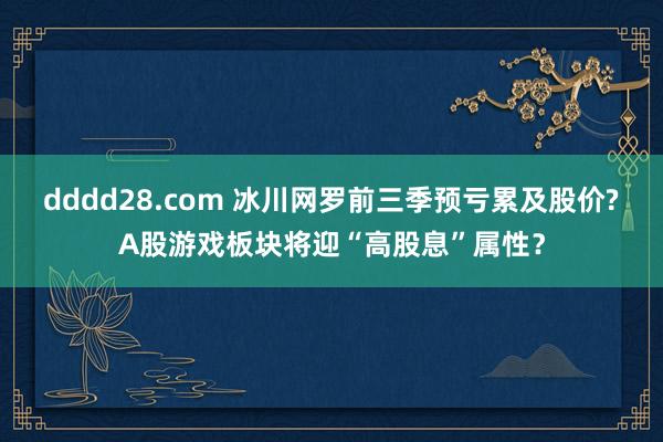 dddd28.com 冰川网罗前三季预亏累及股价?A股游戏板块将迎“高股息”属性？