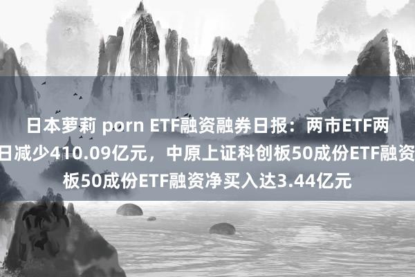 日本萝莉 porn ETF融资融券日报：两市ETF两融余额较前一交游日减少410.09亿元，中原上证科创板50成份ETF融资净买入达3.44亿元