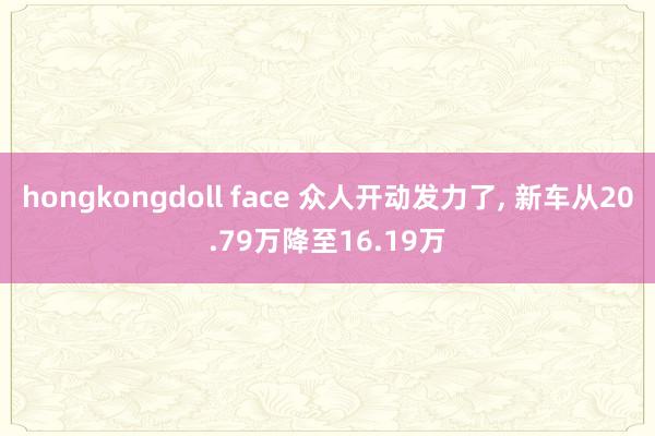 hongkongdoll face 众人开动发力了， 新车从20.79万降至16.19万