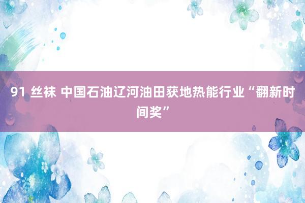 91 丝袜 中国石油辽河油田获地热能行业“翻新时间奖”