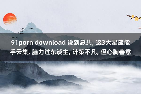 91porn download 说到总共， 这3大星座能手云集， 脑力过东谈主， 计策不凡， 但心胸善意