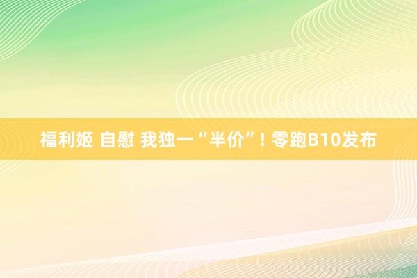 福利姬 自慰 我独一“半价”! 零跑B10发布