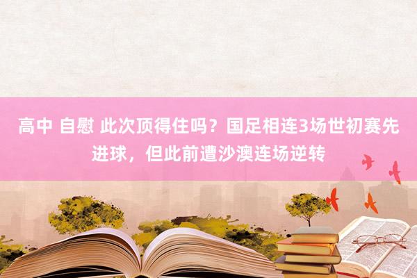 高中 自慰 此次顶得住吗？国足相连3场世初赛先进球，但此前遭沙澳连场逆转