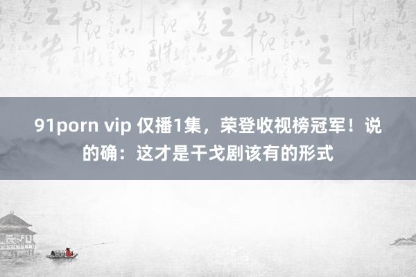 91porn vip 仅播1集，荣登收视榜冠军！说的确：这才是干戈剧该有的形式