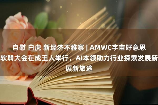 自慰 白虎 新经济不雅察 | AMWC宇宙好意思容抗软弱大会在成王人举行，AI本领助力行业探索发展新旅途