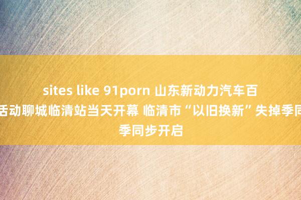 sites like 91porn 山东新动力汽车百场下乡活动聊城临清站当天开幕 临清市“以旧换新”失掉季同步开启