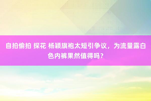 自拍偷拍 探花 杨颖旗袍太短引争议，为流量露白色内裤果然值得吗？