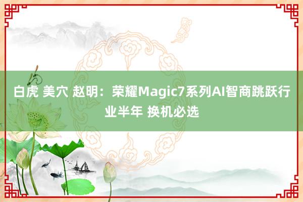 白虎 美穴 赵明：荣耀Magic7系列AI智商跳跃行业半年 换机必选