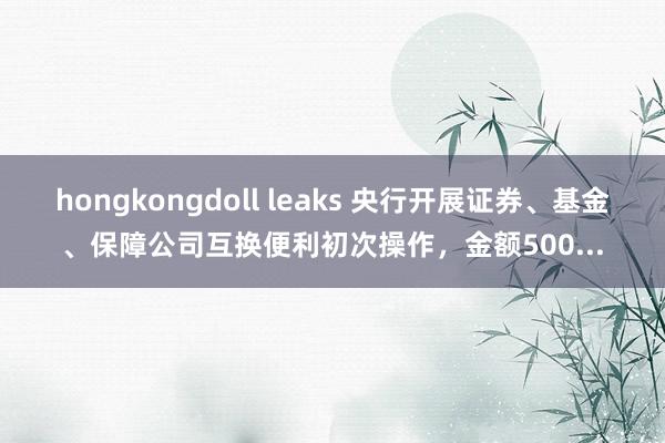 hongkongdoll leaks 央行开展证券、基金、保障公司互换便利初次操作，金额500...