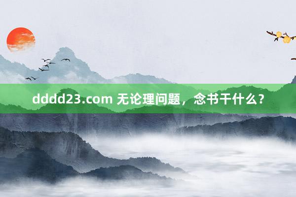 dddd23.com 无论理问题，念书干什么？