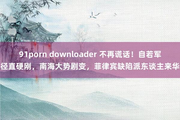 91porn downloader 不再谎话！自若军径直硬刚，南海大势剧变，菲律宾缺陷派东谈主来华